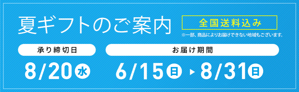 夏ギフトのご案内 全国送料込み ※一部、商品によりお届けできない地域もございます。 承り締切日 8/20(火) お届け期間 6/15(土)→8/31(日)